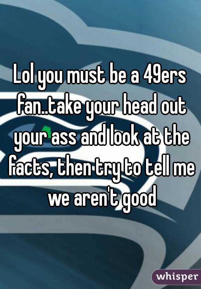 Lol you must be a 49ers fan..take your head out your ass and look at the facts, then try to tell me we aren't good