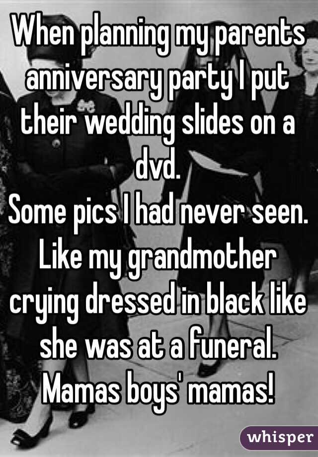 When planning my parents anniversary party I put their wedding slides on a dvd. 
Some pics I had never seen. 
Like my grandmother crying dressed in black like she was at a funeral. 
Mamas boys' mamas!