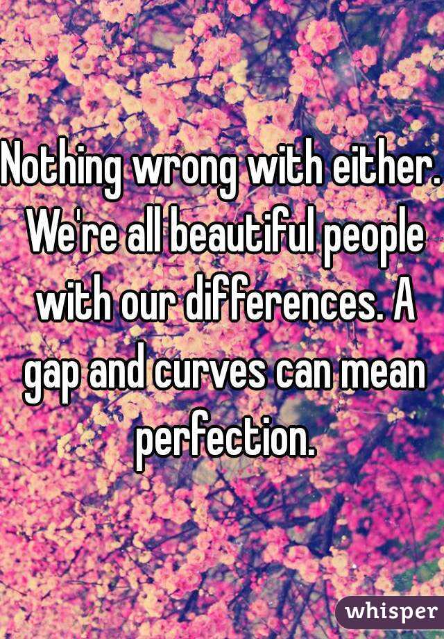 Nothing wrong with either. We're all beautiful people with our differences. A gap and curves can mean perfection.