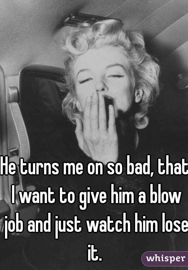 He turns me on so bad, that I want to give him a blow job and just watch him lose it. 