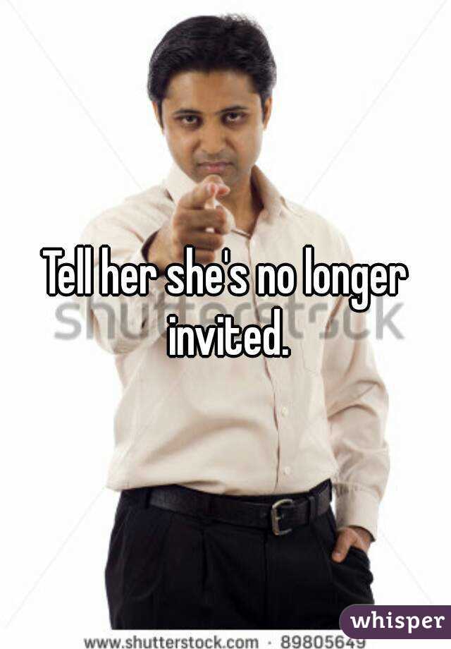Tell her she's no longer invited.