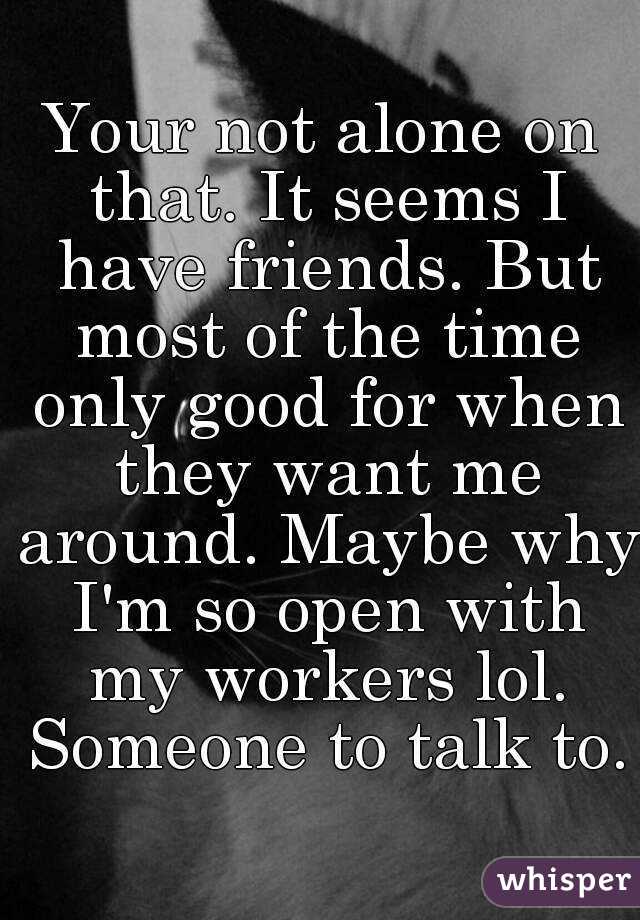 Your not alone on that. It seems I have friends. But most of the time only good for when they want me around. Maybe why I'm so open with my workers lol. Someone to talk to.