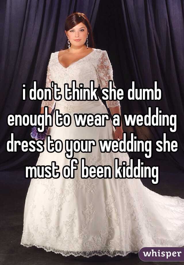 i don't think she dumb enough to wear a wedding dress to your wedding she must of been kidding