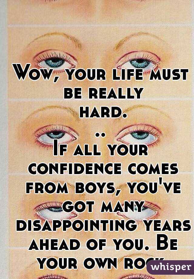 Wow, your life must be really hard...
If all your confidence comes from boys, you've got many disappointing years ahead of you. Be your own rock.