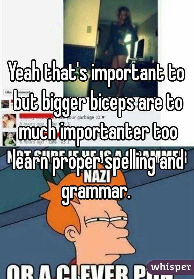 Yeah that's important to but bigger biceps are to much importanter too learn proper spelling and grammar. 