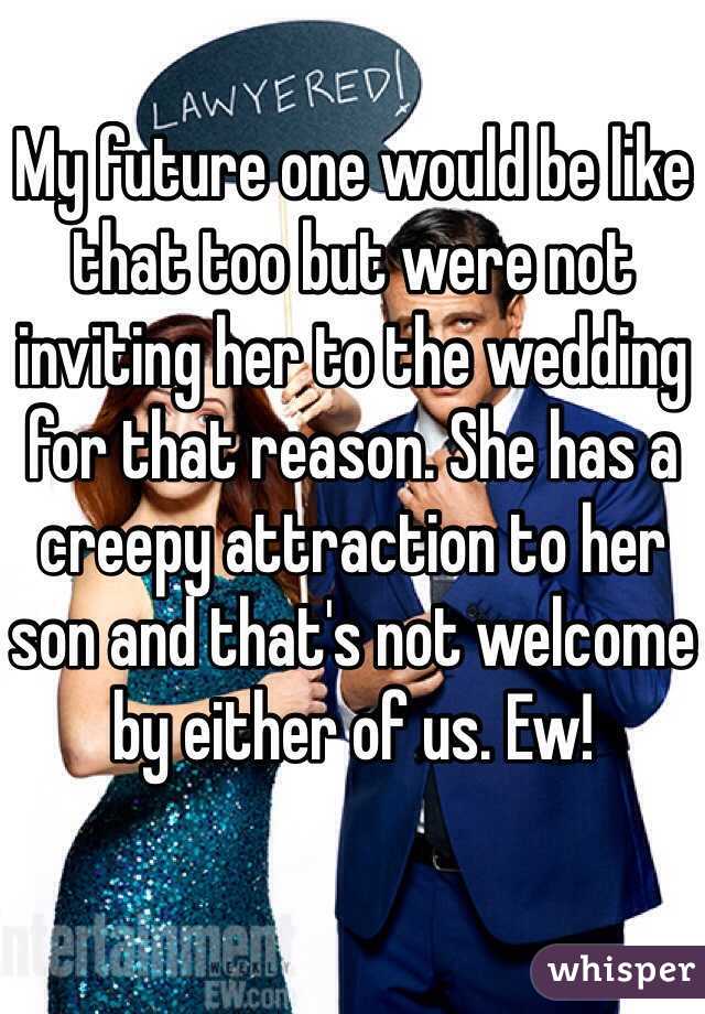 My future one would be like that too but were not inviting her to the wedding for that reason. She has a creepy attraction to her son and that's not welcome by either of us. Ew!