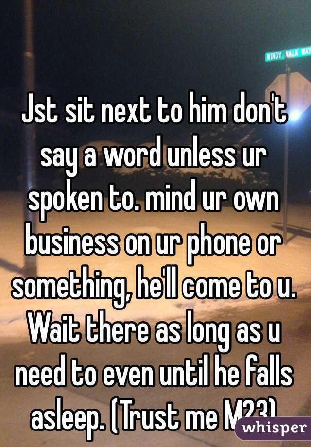 Jst sit next to him don't say a word unless ur spoken to. mind ur own business on ur phone or something, he'll come to u. Wait there as long as u need to even until he falls asleep. (Trust me M23)