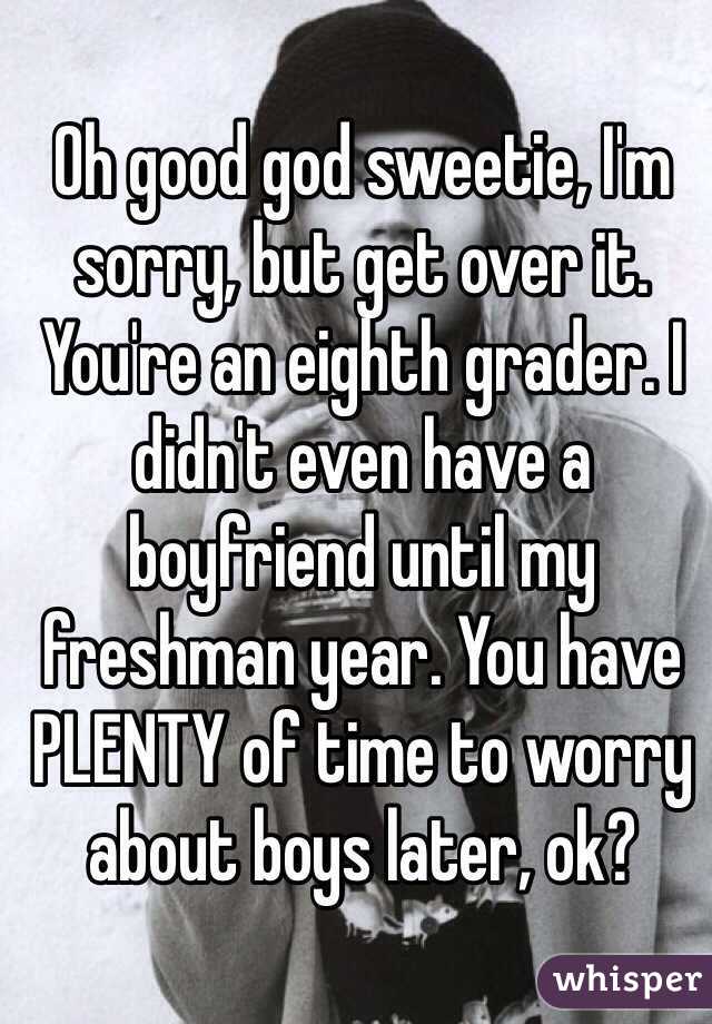 Oh good god sweetie, I'm sorry, but get over it. You're an eighth grader. I didn't even have a boyfriend until my freshman year. You have PLENTY of time to worry about boys later, ok?