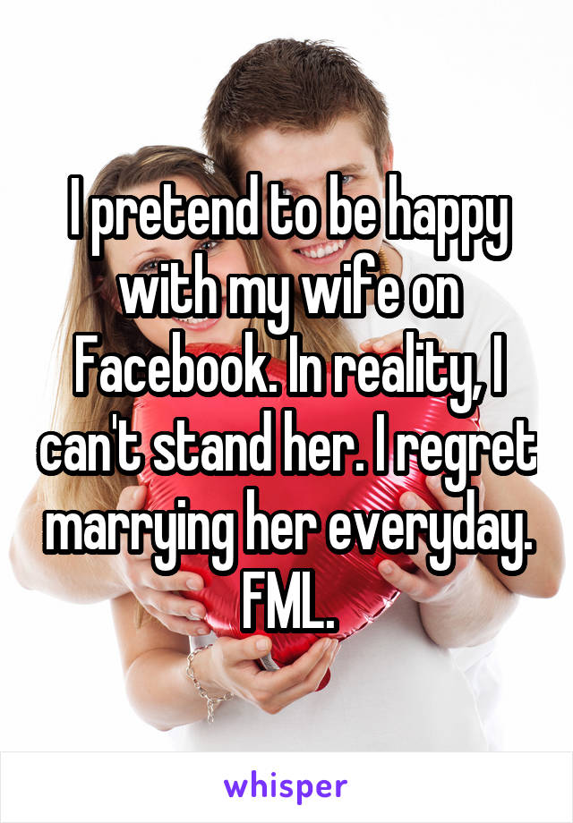 I pretend to be happy with my wife on Facebook. In reality, I can't stand her. I regret marrying her everyday. FML.