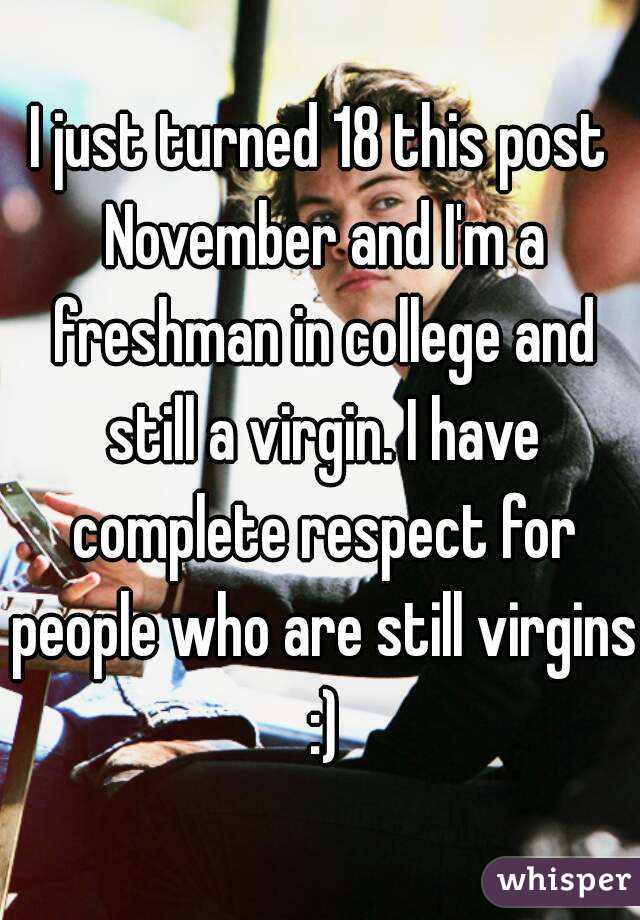 I just turned 18 this post November and I'm a freshman in college and still a virgin. I have complete respect for people who are still virgins :)