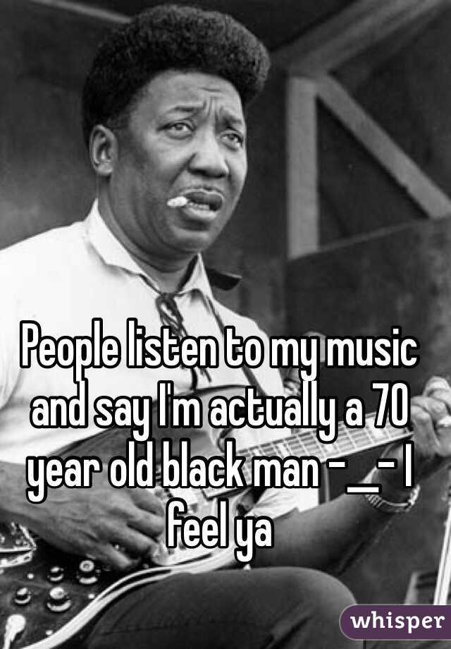 People listen to my music and say I'm actually a 70 year old black man -__- I feel ya