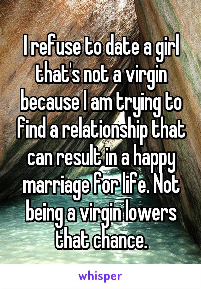 I refuse to date a girl that's not a virgin because I am trying to find a relationship that can result in a happy marriage for life. Not being a virgin lowers that chance.