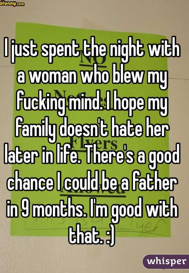 I just spent the night with a woman who blew my fucking mind. I hope my family doesn't hate her later in life. There's a good chance I could be a father in 9 months. I'm good with that. :)