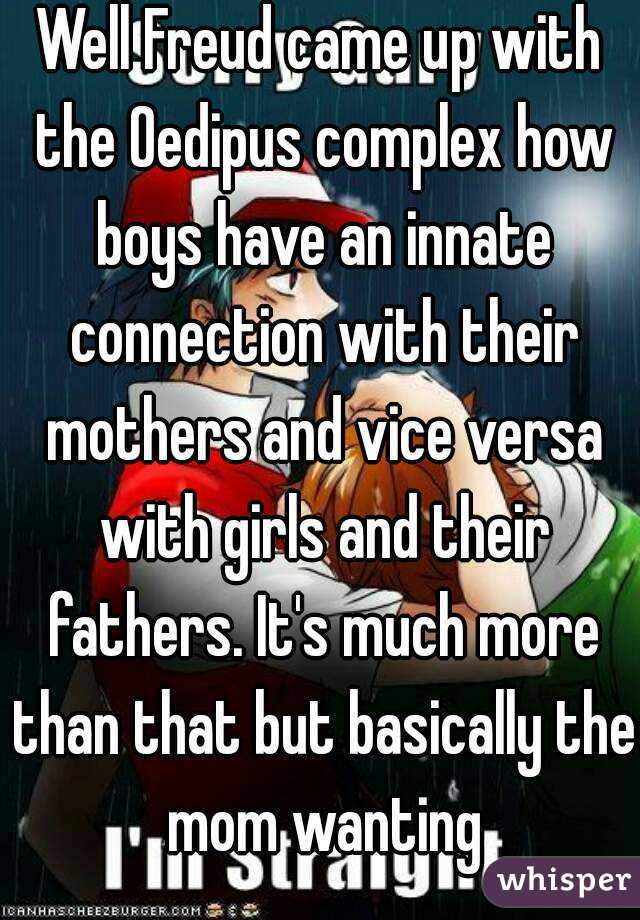 Well Freud came up with the Oedipus complex how boys have an innate connection with their mothers and vice versa with girls and their fathers. It's much more than that but basically the mom wanting