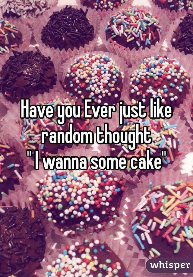 Have you Ever just like random thought
" I wanna some cake"