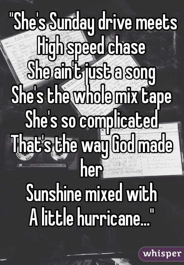  "She's Sunday drive meets
High speed chase
She ain't just a song
She's the whole mix tape
She's so complicated
That's the way God made her
Sunshine mixed with 
A little hurricane..."
