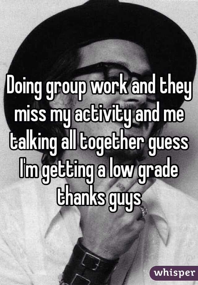 Doing group work and they miss my activity and me talking all together guess I'm getting a low grade thanks guys 