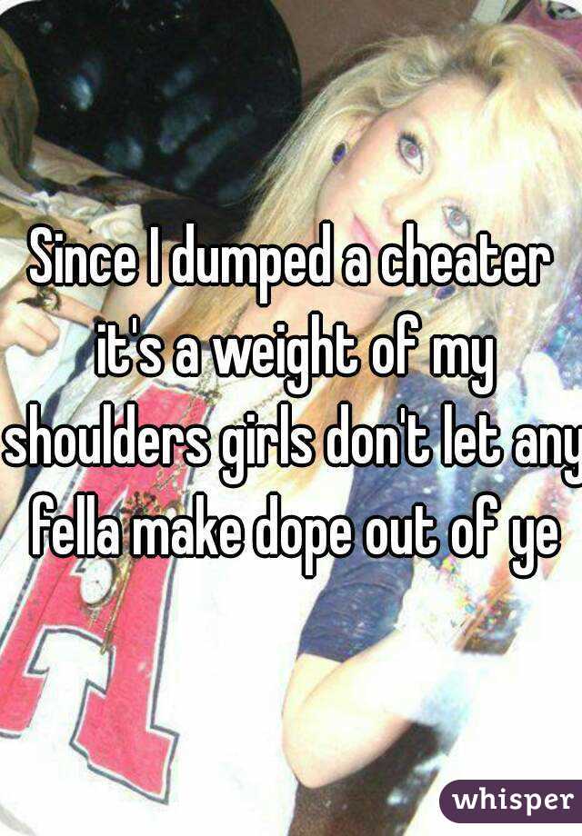 Since I dumped a cheater it's a weight of my shoulders girls don't let any fella make dope out of ye
