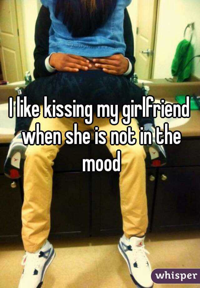 I like kissing my girlfriend when she is not in the mood