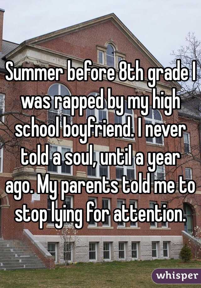 Summer before 8th grade I was rapped by my high school boyfriend. I never told a soul, until a year ago. My parents told me to stop lying for attention. 