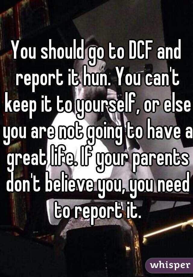 You should go to DCF and report it hun. You can't keep it to yourself, or else you are not going to have a great life. If your parents don't believe you, you need to report it.