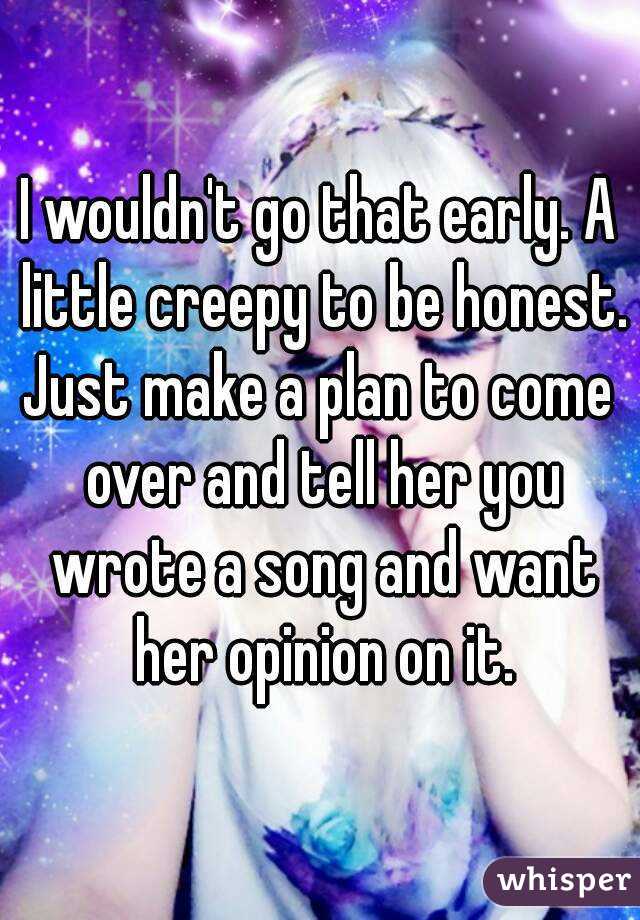 I wouldn't go that early. A little creepy to be honest.
Just make a plan to come over and tell her you wrote a song and want her opinion on it.