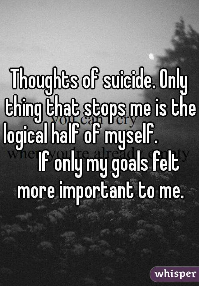 Thoughts of suicide. Only thing that stops me is the logical half of myself.               If only my goals felt more important to me.