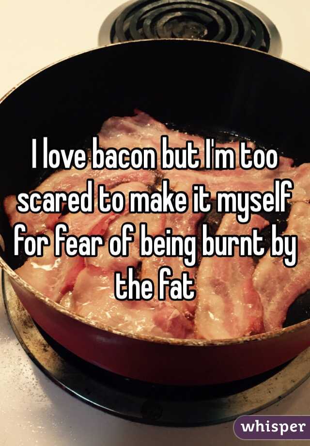 I love bacon but I'm too scared to make it myself for fear of being burnt by the fat