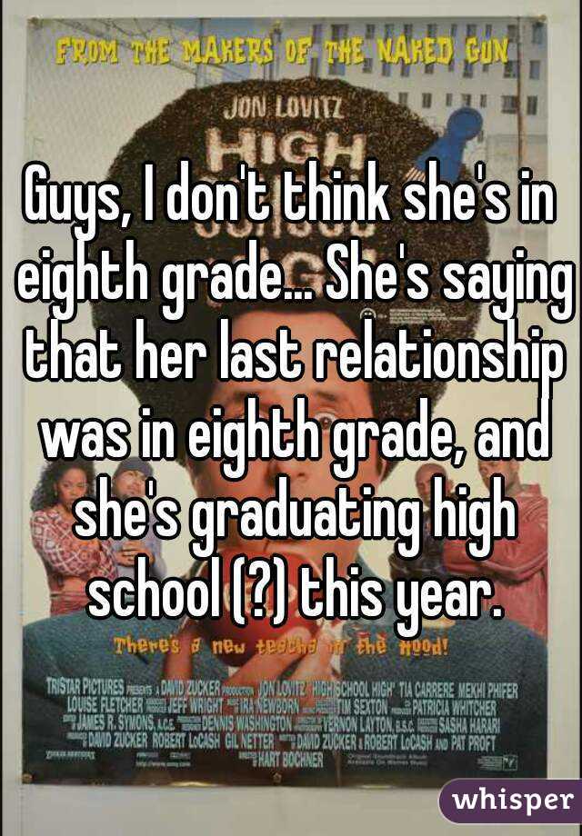 Guys, I don't think she's in eighth grade... She's saying that her last relationship was in eighth grade, and she's graduating high school (?) this year.