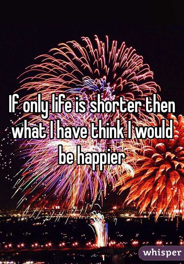 If only life is shorter then what I have think I would be happier
