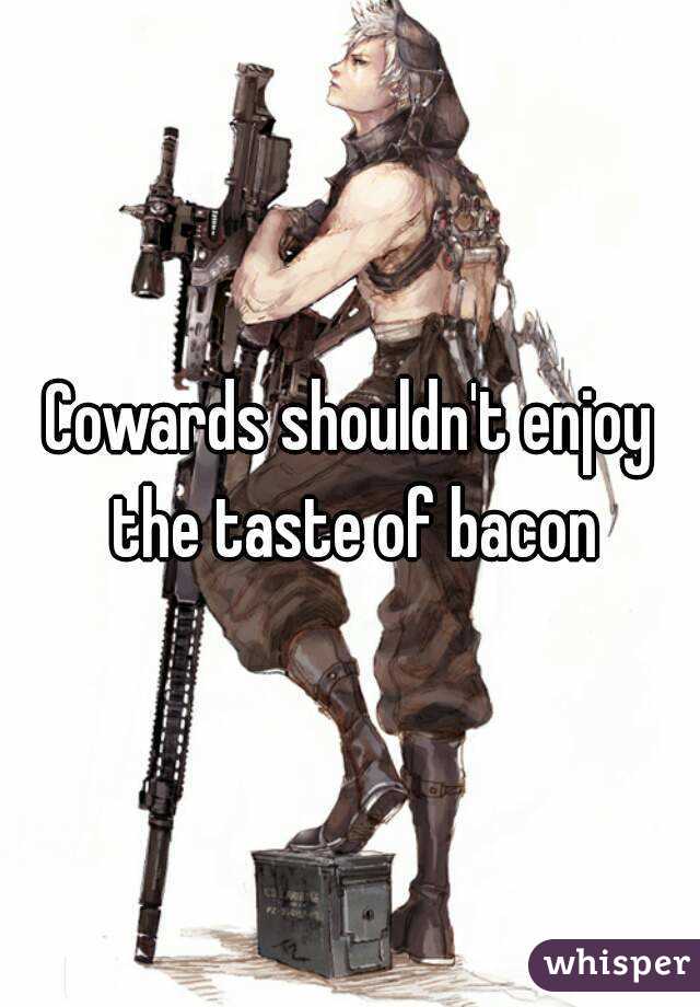 Cowards shouldn't enjoy the taste of bacon
