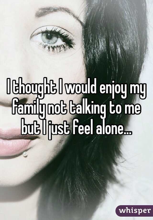 I thought I would enjoy my family not talking to me but I just feel alone...