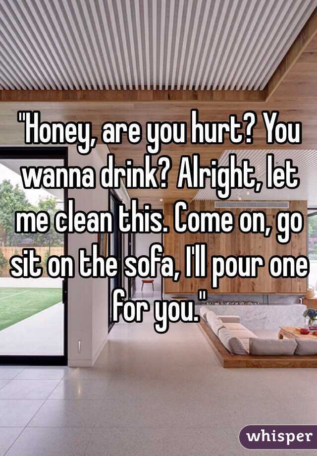 "Honey, are you hurt? You wanna drink? Alright, let me clean this. Come on, go sit on the sofa, I'll pour one for you."