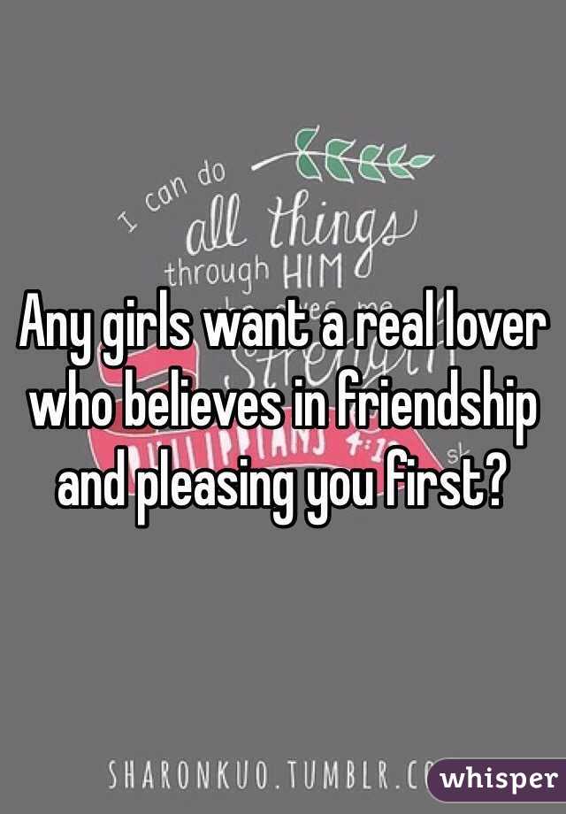 Any girls want a real lover who believes in friendship and pleasing you first?