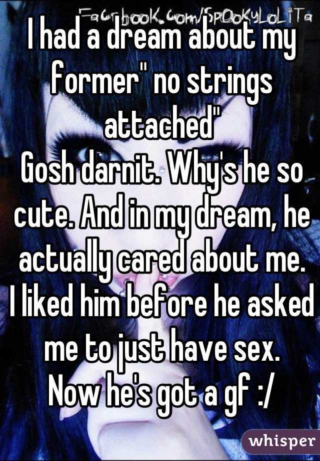 I had a dream about my former" no strings attached" 
Gosh darnit. Why's he so cute. And in my dream, he actually cared about me. 
I liked him before he asked me to just have sex.  
Now he's got a gf :/
