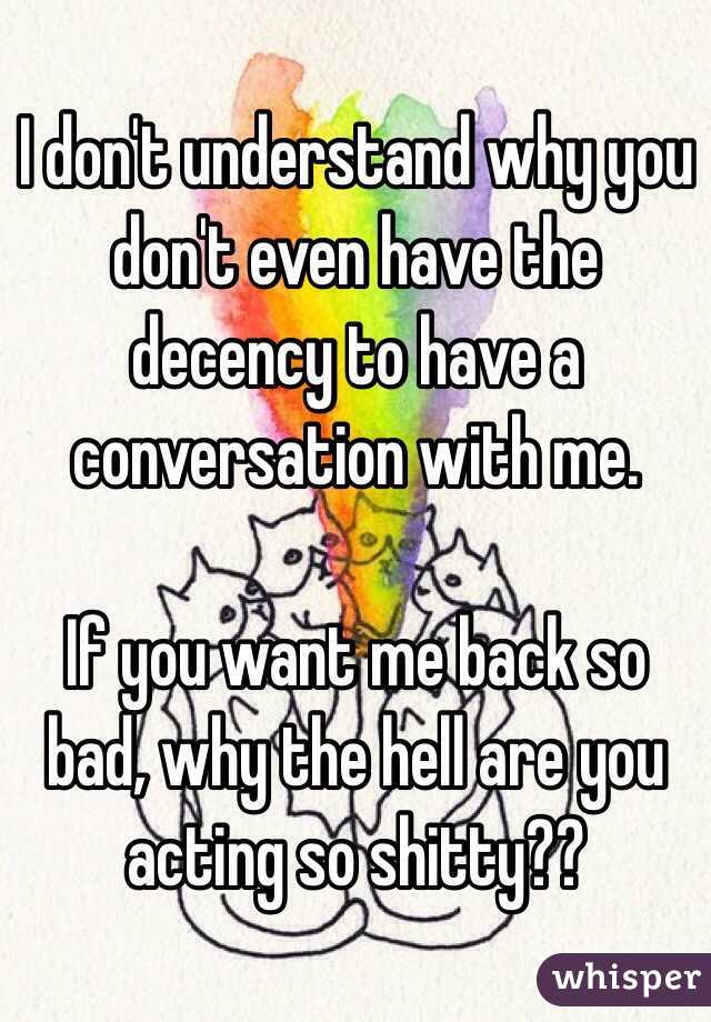 I don't understand why you don't even have the decency to have a conversation with me. 

If you want me back so bad, why the hell are you acting so shitty?? 