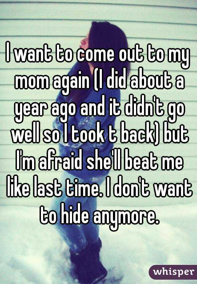 I want to come out to my mom again (I did about a year ago and it didn't go well so I took t back) but I'm afraid she'll beat me like last time. I don't want to hide anymore.