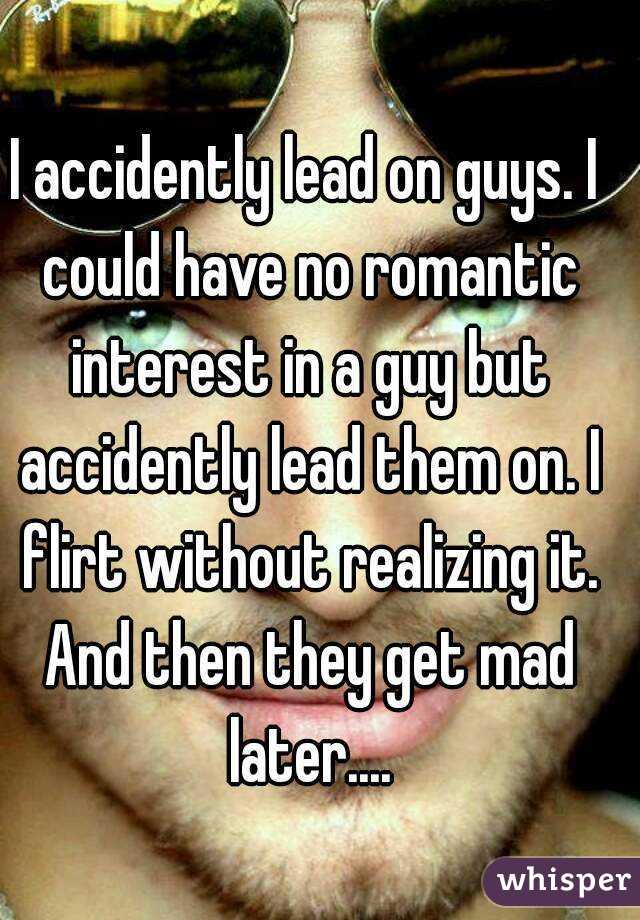 I accidently lead on guys. I could have no romantic interest in a guy but accidently lead them on. I flirt without realizing it. And then they get mad later....