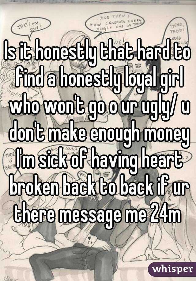 Is it honestly that hard to find a honestly loyal girl who won't go o ur ugly/ u don't make enough money I'm sick of having heart broken back to back if ur there message me 24m 