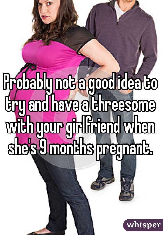 Probably not a good idea to try and have a threesome with your girlfriend when she's 9 months pregnant. 