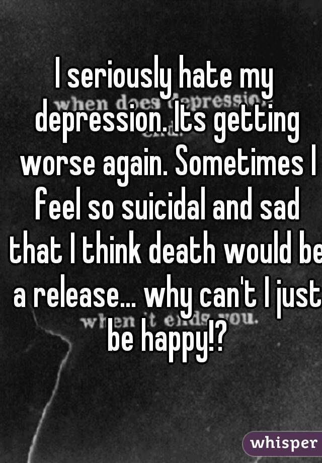 I seriously hate my depression. Its getting worse again. Sometimes I feel so suicidal and sad that I think death would be a release... why can't I just be happy!?
