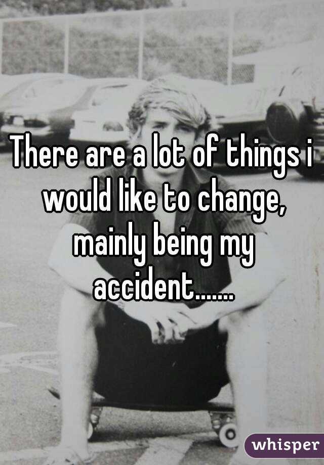 There are a lot of things i would like to change, mainly being my accident.......