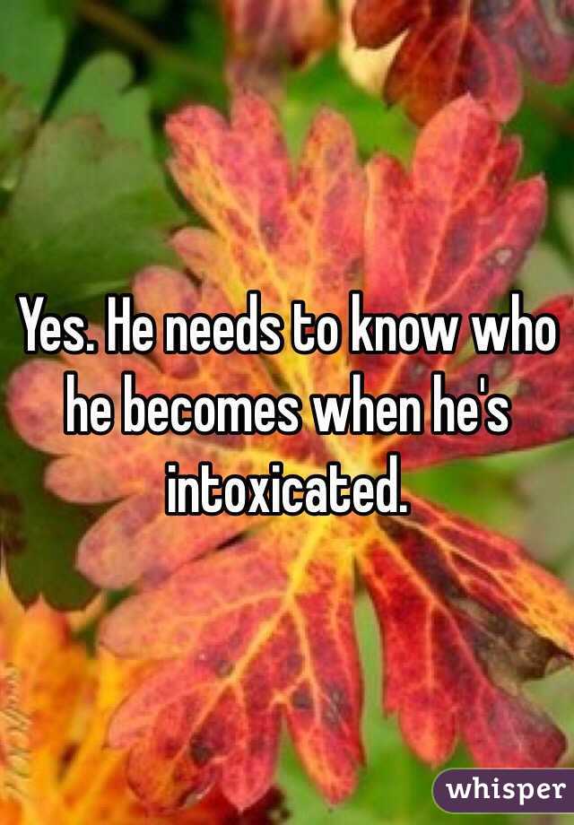 Yes. He needs to know who he becomes when he's intoxicated.