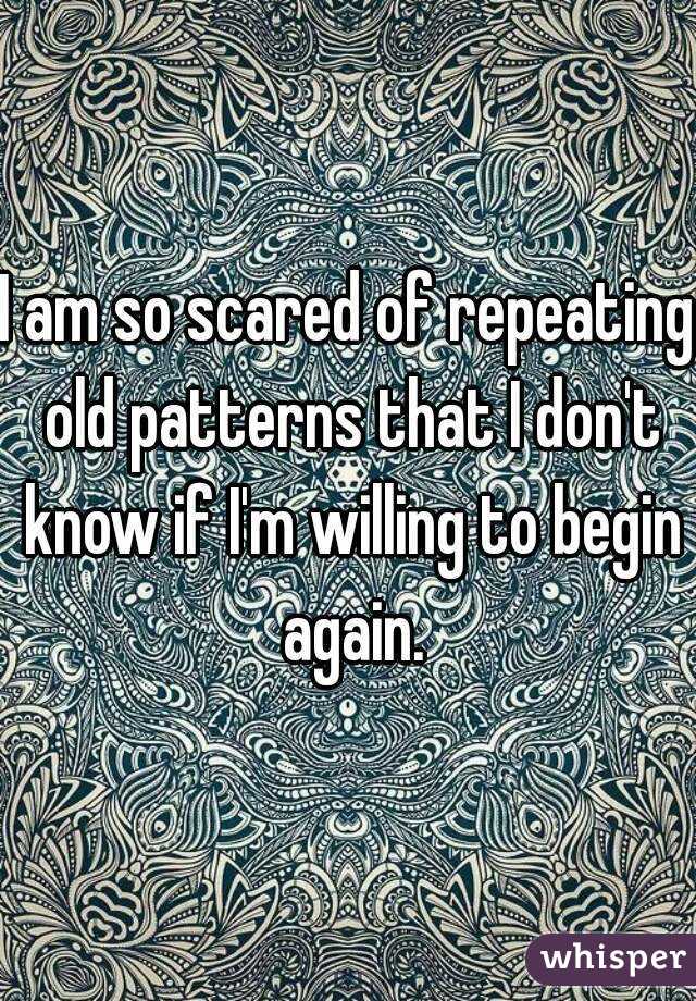 I am so scared of repeating old patterns that I don't know if I'm willing to begin again.