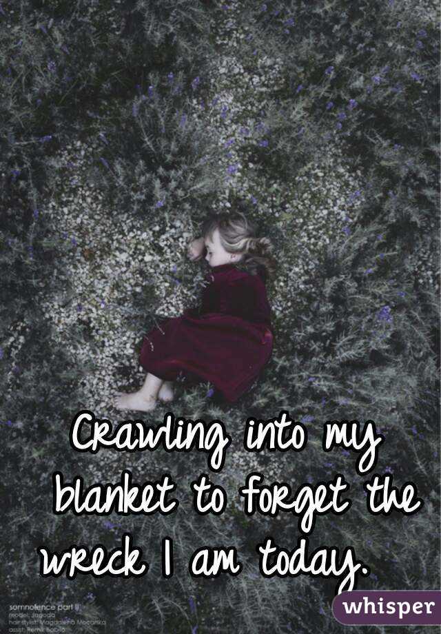 Crawling into my blanket to forget the wreck I am today.   