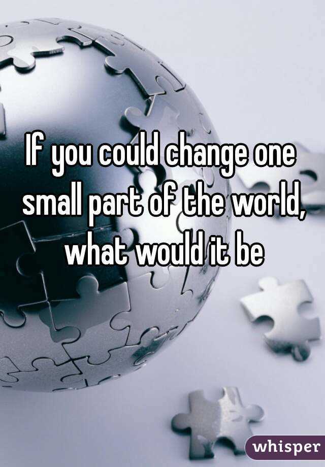 If you could change one small part of the world, what would it be