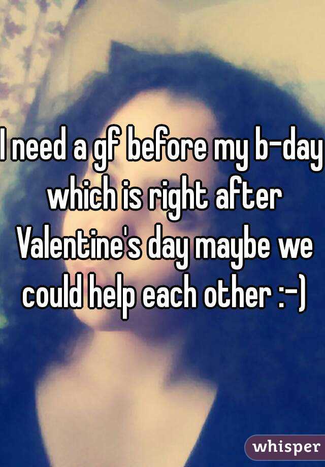 I need a gf before my b-day which is right after Valentine's day maybe we could help each other :-)