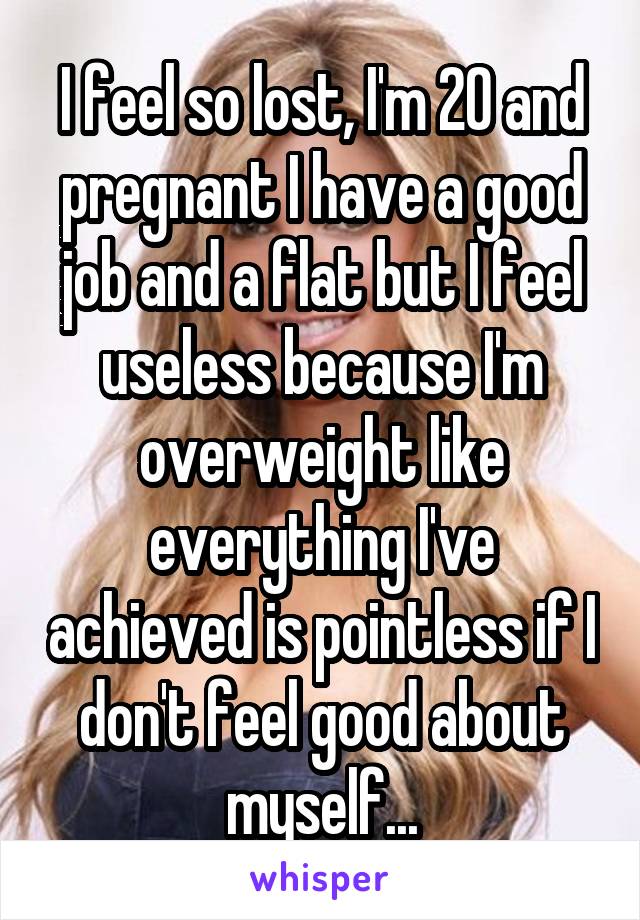 I feel so lost, I'm 20 and pregnant I have a good job and a flat but I feel useless because I'm overweight like everything I've achieved is pointless if I don't feel good about myself...