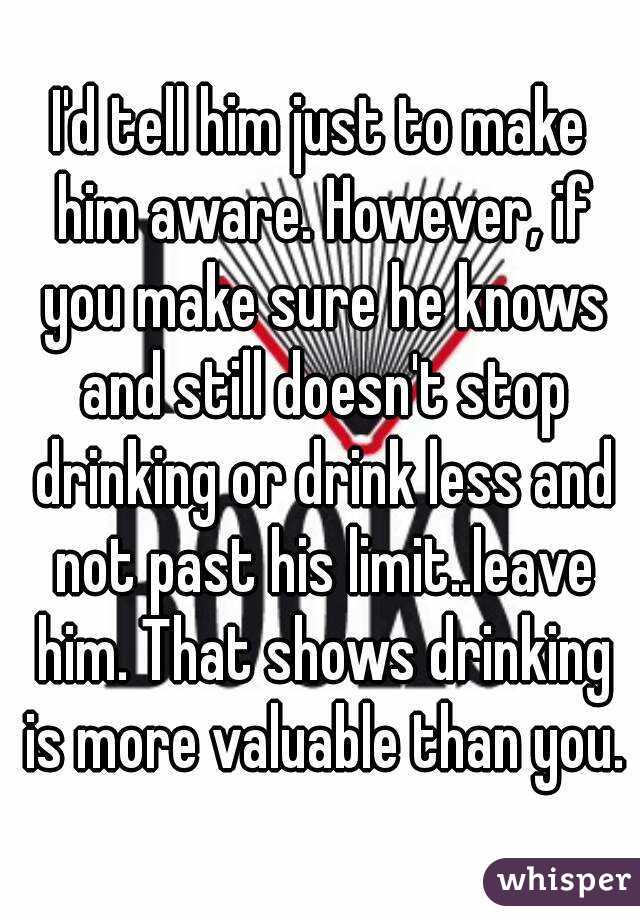I'd tell him just to make him aware. However, if you make sure he knows and still doesn't stop drinking or drink less and not past his limit..leave him. That shows drinking is more valuable than you.