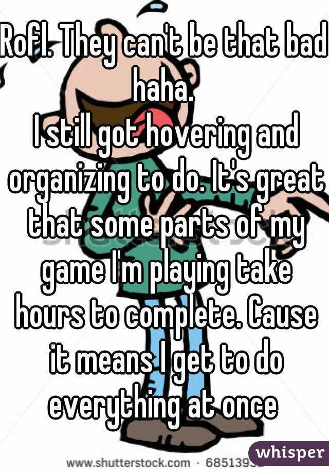 Rofl. They can't be that bad haha. 
 I still got hovering and organizing to do. It's great that some parts of my game I'm playing take hours to complete. Cause it means I get to do everything at once 